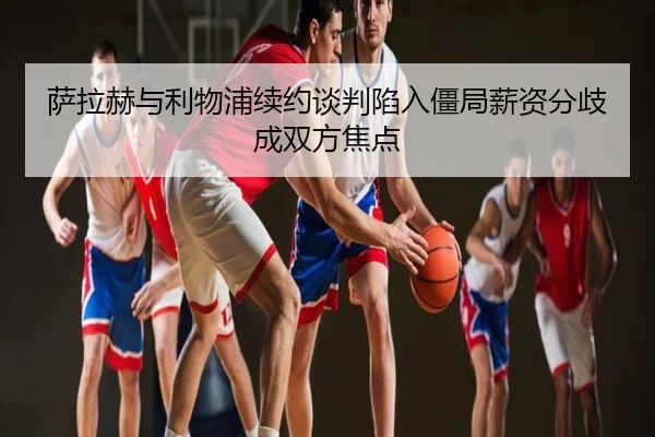 萨拉赫与利物浦续约谈判陷入僵局薪资分歧成双方焦点